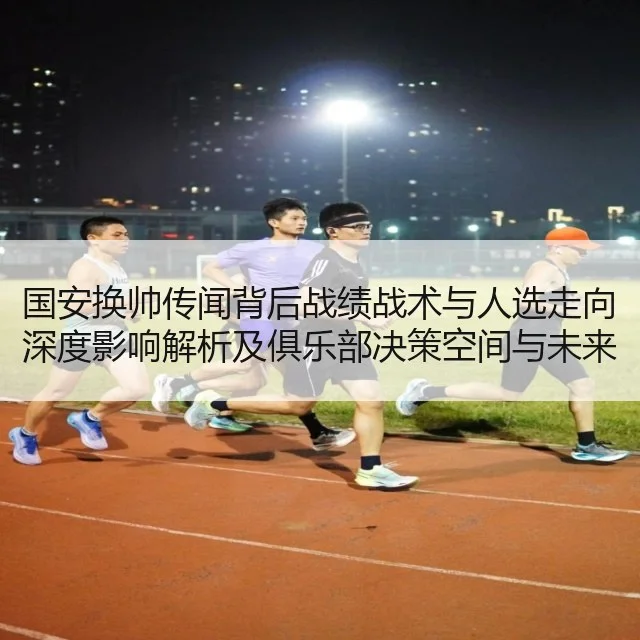 国安换帅传闻背后战绩战术与人选走向深度影响解析及俱乐部决策空间与未来布局
