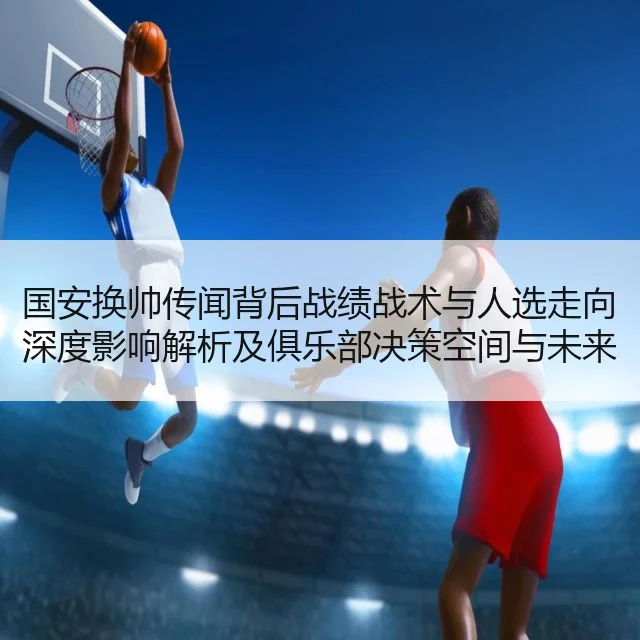 国安换帅传闻背后战绩战术与人选走向深度影响解析及俱乐部决策空间与未来布局